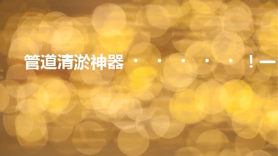 管道清淤神器！一機(jī)在手，疏通暢通無阻！
